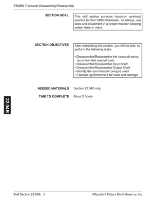 3Skill Section 22.04B Mitsubishi Motors North America, Inc.
F5MBD Transaxle Disassembly/Reassembly22.04B
SECTION GOAL
SECTION OBJECTIVES After completing this section, you will be able to
perform the following tasks.
• Disassemble/Reassemble the transaxle using 	
	 recommended special tools.
• Disassemble/Reassemble Input Shaft
• Disassemble/Reassemble Output Shaft
• Identify the synchronizer designs used
• Examine synchronizers for wear and damage.
NEEDED MATERIALS
TIME TO COMPLETE
Section 22.04B only.
About 2 hours
This skill section provides hands-on overhaul
practice for the F5MBD transaxle. As always, use
tools and equipment in a proper manner, keeping
safety firmly in mind.
 