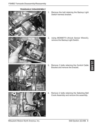 8Skill Section 22.04BMitsubishi Motors North America, Inc.
F5MBD Transaxle Disassembly/Reassembly
22.04B
TRANSAXLE DISASSEMBLY
Remove the bolt retaining the Backup Light
Switch harness bracket.
1.
Using MD998773 (Knock Sensor Wrench),
remove the Backup Light Switch.
2.
Remove 3 bolts retaining the Control Cable
Bracket and remove the bracket.
3.
Remove 2 bolts retaining the Selecting Bell
Crank Assembly and remove the assembly.
4.
 