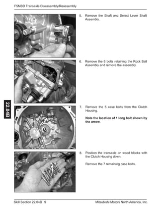 9Skill Section 22.04B Mitsubishi Motors North America, Inc.
F5MBD Transaxle Disassembly/Reassembly22.04B
Position the transaxle on wood blocks with
the Clutch Housing down.
Remove the 7 remaining case bolts.
8.
Remove the 5 case bolts from the Clutch
Housing.
Note the location of 1 long bolt shown by
the arrow.
7.
Remove the 6 bolts retaining the Rock Ball
Assembly and remove the assembly.
6.
Remove the Shaft and Select Lever Shaft
Assembly.
5.
 