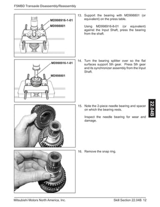 12Skill Section 22.04BMitsubishi Motors North America, Inc.
F5MBD Transaxle Disassembly/Reassembly
22.04B
Turn the bearing splitter over so the flat
surfaces support 5th gear. Press 5th gear
and its synchronizer assembly from the Input
Shaft.
14.
Support the bearing with MD998801 (or
equivalent) on the press table.
Using MD998916-8-01 (or equivalent)
against the Input Shaft, press the bearing
from the shaft.
13.
MD998801
MD998916-1-01
MD998801
MD998916-1-01
Note the 2-piece needle bearing and spacer
on which the bearing rests.
Inspect the needle bearing for wear and
damage.
15.
Remove the snap ring.16.
 
