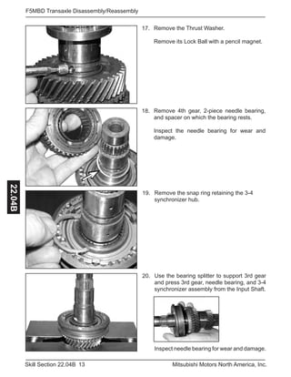 13Skill Section 22.04B Mitsubishi Motors North America, Inc.
F5MBD Transaxle Disassembly/Reassembly22.04B
Use the bearing splitter to support 3rd gear
and press 3rd gear, needle bearing, and 3-4
synchronizer assembly from the Input Shaft.
20.
Remove the snap ring retaining the 3-4
synchronizer hub.
19.
Remove 4th gear, 2-piece needle bearing,
and spacer on which the bearing rests.
Inspect the needle bearing for wear and
damage.
18.
Remove the Thrust Washer.
Remove its Lock Ball with a pencil magnet.
17.
Inspect needle bearing for wear and damage.
 