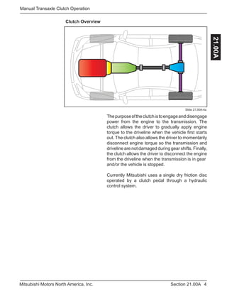 4Section 21.00AMitsubishi Motors North America, Inc.
Manual Transaxle Clutch Operation
21.00A
Clutch Overview
Slide 21.00A-4a
Thepurposeoftheclutchistoengageanddisengage
power from the engine to the transmission. The
clutch allows the driver to gradually apply engine
torque to the driveline when the vehicle first starts
out. The clutch also allows the driver to momentarily
disconnect engine torque so the transmission and
driveline are not damaged during gear shifts. Finally,
the clutch allows the driver to disconnect the engine
from the driveline when the transmission is in gear
and/or the vehicle is stopped.
Currently Mitsubishi uses a single dry friction disc
operated by a clutch pedal through a hydraulic
control system.
 