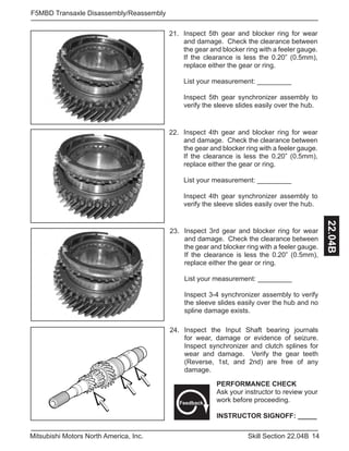 14Skill Section 22.04BMitsubishi Motors North America, Inc.
F5MBD Transaxle Disassembly/Reassembly
22.04B
Inspect 4th gear and blocker ring for wear
and damage. Check the clearance between
the gear and blocker ring with a feeler gauge.
If the clearance is less the 0.20” (0.5mm),
replace either the gear or ring.
List your measurement: _________
Inspect 4th gear synchronizer assembly to
verify the sleeve slides easily over the hub.
22.
Inspect 5th gear and blocker ring for wear
and damage. Check the clearance between
the gear and blocker ring with a feeler gauge.
If the clearance is less the 0.20” (0.5mm),
replace either the gear or ring.
List your measurement: _________
Inspect 5th gear synchronizer assembly to
verify the sleeve slides easily over the hub.
21.
Inspect 3rd gear and blocker ring for wear
and damage. Check the clearance between
the gear and blocker ring with a feeler gauge.
If the clearance is less the 0.20” (0.5mm),
replace either the gear or ring.
List your measurement: _________
Inspect 3-4 synchronizer assembly to verify
the sleeve slides easily over the hub and no
spline damage exists.
23.
24. Inspect the Input Shaft bearing journals
for wear, damage or evidence of seizure.
Inspect synchronizer and clutch splines for
wear and damage. Verify the gear teeth
(Reverse, 1st, and 2nd) are free of any
damage.
PERFORMANCE CHECK
Ask your instructor to review your
work before proceeding.
INSTRUCTOR SIGNOFF: _____
Feedback
 
