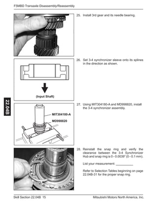 15Skill Section 22.04B Mitsubishi Motors North America, Inc.
F5MBD Transaxle Disassembly/Reassembly22.04B
Reinstall the snap ring and verify the
clearance between the 3-4 Synchronizer
Hub and snap ring is 0 - 0.0039” (0 - 0.1 mm).
List your measurement: __________
Refer to Selection Tables beginning on page
22.04B-31 for the proper snap ring.
28.
Using MIT304180-A and MD998820, install
the 3-4 synchronizer assembly.
27.
Set 3-4 synchronizer sleeve onto its splines
in the direction as shown.
26.
Install 3rd gear and its needle bearing.25.
(Input Shaft)
MIT304180-A
MD998820
 