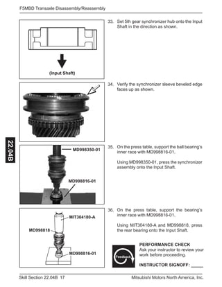 17Skill Section 22.04B Mitsubishi Motors North America, Inc.
F5MBD Transaxle Disassembly/Reassembly22.04B
33. Set 5th gear synchronizer hub onto the Input
Shaft in the direction as shown.
(Input Shaft)
34. Verify the synchronizer sleeve beveled edge
faces up as shown.
MD998816-01
MD998350-01
35. On the press table, support the ball bearing’s
inner race with MD998816-01.
Using MD998350-01, press the synchronizer
assembly onto the Input Shaft.
MIT304180-A
MD998816-01
MD998818
36. On the press table, support the bearing’s
inner race with MD998816-01.
Using MIT304180-A and MD998818, press
the rear bearing onto the Input Shaft.
PERFORMANCE CHECK
Ask your instructor to review your
work before proceeding.
INSTRUCTOR SIGNOFF: _____
Feedback
 