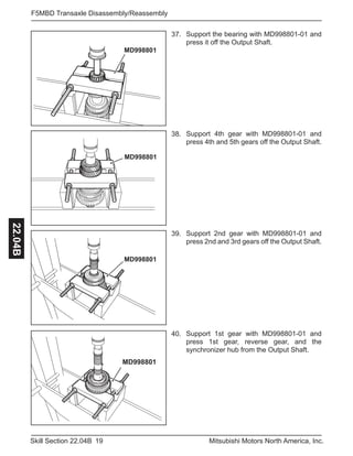 19Skill Section 22.04B Mitsubishi Motors North America, Inc.
F5MBD Transaxle Disassembly/Reassembly22.04B
37. Support the bearing with MD998801-01 and
press it off the Output Shaft.
38. Support 4th gear with MD998801-01 and
press 4th and 5th gears off the Output Shaft.
39. Support 2nd gear with MD998801-01 and
press 2nd and 3rd gears off the Output Shaft.
40. Support 1st gear with MD998801-01 and
press 1st gear, reverse gear, and the
synchronizer hub from the Output Shaft.
MD998801
MD998801
MD998801
MD998801
 