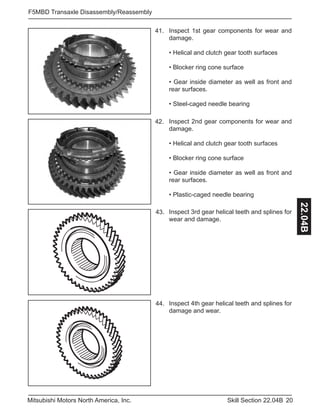 20Skill Section 22.04BMitsubishi Motors North America, Inc.
F5MBD Transaxle Disassembly/Reassembly
22.04B
Inspect 2nd gear components for wear and
damage.
• Helical and clutch gear tooth surfaces
• Blocker ring cone surface
• Gear inside diameter as well as front and
rear surfaces.
• Plastic-caged needle bearing
42.
Inspect 1st gear components for wear and
damage.
• Helical and clutch gear tooth surfaces
• Blocker ring cone surface
• Gear inside diameter as well as front and
rear surfaces.
• Steel-caged needle bearing
41.
Inspect 3rd gear helical teeth and splines for
wear and damage.
43.
Inspect 4th gear helical teeth and splines for
damage and wear.
44.
 