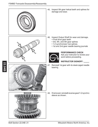 21Skill Section 22.04B Mitsubishi Motors North America, Inc.
F5MBD Transaxle Disassembly/Reassembly22.04B
45. Inspect 5th gear helical teeth and splines for
damage and wear.
46. Inspect Output Shaft for wear and damage.
• Final drive gear teeth
• 3rd, 4th, and 5th gear splines
• 1-2 synchronizer hub splines
• 1st and 2nd gear needle bearing journals
47. Reinstall 1st gear with its steel-caged needle
bearing.
PERFORMANCE CHECK
Ask your instructor to review your
work before proceeding.
INSTRUCTOR SIGNOFF: _____
Feedback
48. If removed, reinstall reverse gear/1-2 synchro
sleeve as shown.
 