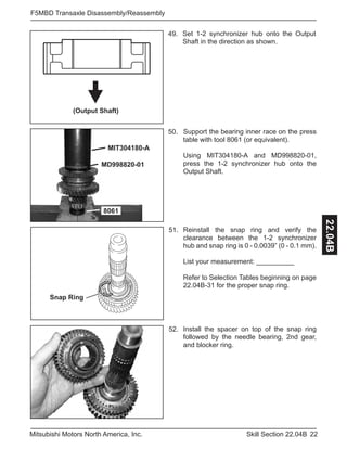 22Skill Section 22.04BMitsubishi Motors North America, Inc.
F5MBD Transaxle Disassembly/Reassembly
22.04B
(Output Shaft)
49. Set 1-2 synchronizer hub onto the Output
Shaft in the direction as shown.
8061
MD998820-01
MIT304180-A
Support the bearing inner race on the press
table with tool 8061 (or equivalent).
Using MIT304180-A and MD998820-01,
press the 1-2 synchronizer hub onto the
Output Shaft.
50.
Reinstall the snap ring and verify the
clearance between the 1-2 synchronizer
hub and snap ring is 0 - 0.0039” (0 - 0.1 mm).
List your measurement: __________
Refer to Selection Tables beginning on page
22.04B-31 for the proper snap ring.
51.
Install the spacer on top of the snap ring
followed by the needle bearing, 2nd gear,
and blocker ring.
52.
Snap Ring
 