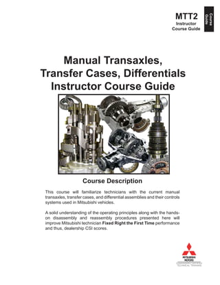 Course
Guide
MTT2
Instructor
Course Guide
Manual Transaxles,
Transfer Cases, Differentials
Instructor Course Guide
DIAMONDPRO CERTIFIED
TECHNICAL TRAINING
Course Description
This course will familiarize technicians with the current manual
transaxles, transfer cases, and differential assemblies and their controls
systems used in Mitsubishi vehicles.
A solid understanding of the operating principles along with the hands-
on disassembly and reassembly procedures presented here will
improve Mitsubishi technician Fixed Right the First Time performance
and thus, dealership CSI scores.
 