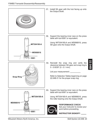 24Skill Section 22.04BMitsubishi Motors North America, Inc.
F5MBD Transaxle Disassembly/Reassembly
22.04B
MIT304180-A
MD998818
8061
57. Install 5th gear with the hub facing up onto
the Output Shaft.
Support the bearing inner race on the press
table with tool 8061 or equivalent.
Using MIT304180-A and MD998818, press
5th gear onto the Output Shaft.
58.
Reinstall the snap ring and verify the
clearance between 5th gear and snap ring is
0 - 0.0039” (0 - 0.1 mm).
List your measurement: __________
Refer to Selection Tables beginning on page
22.04B-31 for the proper snap ring.
59.
Support the bearing inner race on the press
table with tool 8061 or equivalent.
Using MIT304180-A and MD998818, press
the roller bearing onto the Output Shaft.
60.
Snap Ring
MIT304180-A
MD998816
8061
PERFORMANCE CHECK
Ask your instructor to review your
work before proceeding.
INSTRUCTOR SIGNOFF: _____
Feedback
 