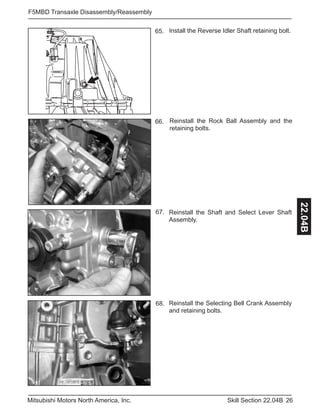 26Skill Section 22.04BMitsubishi Motors North America, Inc.
F5MBD Transaxle Disassembly/Reassembly
22.04B
Install the Reverse Idler Shaft retaining bolt.
Reinstall the Rock Ball Assembly and the
retaining bolts.
65.
66.
67.
68.
Reinstall the Shaft and Select Lever Shaft
Assembly.
Reinstall the Selecting Bell Crank Assembly
and retaining bolts.
 