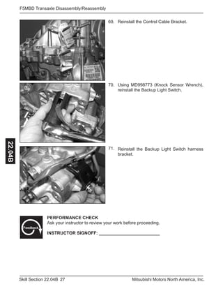 27Skill Section 22.04B Mitsubishi Motors North America, Inc.
F5MBD Transaxle Disassembly/Reassembly22.04B
Reinstall the Control Cable Bracket.69.
70.
71.
Using MD998773 (Knock Sensor Wrench),
reinstall the Backup Light Switch.
Reinstall the Backup Light Switch harness
bracket.
PERFORMANCE CHECK
Ask your instructor to review your work before proceeding.
INSTRUCTOR SIGNOFF: _________________________
Feedback
 