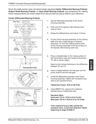 28Skill Section 22.04BMitsubishi Motors North America, Inc.
F5MBD Transaxle Disassembly/Reassembly
22.04B
Since this skills section does not demonstrate adjusting Center Differential Bearing Preload,
Output Shaft Bearing Preload, or Input Shaft Bearing Preload, the procedures for making
these measurements are shown below from Service Manual Group 22B for your reference.
Center Differential Bearing Preload
Outer Race
Clutch
Housing
Set the differential assembly to the Clutch
Housing assembly.
Push and fit the tapered roller bearing outer
race by hand.
Rotate the differential by hand about 10 times.
Put the Clutch Housing assembly on the surface
table and use a height gauge to measure
dimension “A” from the mating surface of the
Clutch Housing assembly to the end surface of
the tapered roller bearing outer race.
Place a straight edge on the mating surface of
the transmission case and measure dimension
“B” with a vernier caliper.
Select a shim whose dimension is the difference
between “B” and “A.”
Insert a wedge between the side gear and the
pinion shaft to lock the side gear.
Install the differential assembly in the Clutch
Housing assembly. Tighten the Transaxle Case
bolts to the specified torque.
Tightening Torque: 30 N·m (22 ft-lb).
Using MB991144, measure the rotational
starting torque of differential case.
Standard Value:
Used part: 0.5 to 1.0 N·m (4 to 9 in-lb)
New part: 0.8 to 1.6 N·m (7 to 14 in-lb)
If the rotational torque falls outside the
standard value, consult the Selection Tables
beginning on page 22.04B-31
1.
2.
3.
Clutch
Housing
A
4.
Transmission Case
B 5.
6.
Wedge
7.
8.
MB991144
 
