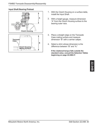 30Skill Section 22.04BMitsubishi Motors North America, Inc.
F5MBD Transaxle Disassembly/Reassembly
22.04B
1.
2.
Input Shaft Bearing Preload
A
Clutch Housing
3.
With the Clutch Housing on a surface table,
install the Input Shaft.
With a height gauge, measure dimension
“A” from the Clutch Housing surface to the
bearing outer race.
Place a straight edge on the Transaxle
Case mating surface and measure
dimension “B” with a vernier caliper.
Select a shim whose dimension is the
difference between “B” and “A.”
If the rotational torque falls outside the
standard value, consult the Selection Tables
beginning on page 22.04B-31
B
Transaxle
Case
Clutch Housing
Mating Surface
4.
 