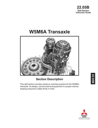22.05B
DIAMONDPRO CERTIFIED
TECHNICAL TRAINING
Instructor Guide
W5M6A Transaxle
Section Description
This skill section provides hands-on overhaul practice for the W5M6A
transaxle. As always, use the tools and equipment in a proper manner,
keeping everyone’s safety firmly in mind.
Skill Section
22.05B
 