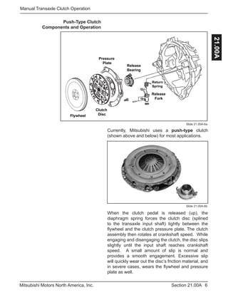 6Section 21.00AMitsubishi Motors North America, Inc.
Manual Transaxle Clutch Operation
21.00A
Slide 21.00A-6a
Currently, Mitsubishi uses a push-type clutch
(shown above and below) for most applications.
Push-Type Clutch
Components and Operation
Flywheel
Clutch
Disc
Pressure
Plate
Release
Fork
Release
Bearing
Return
Spring
When the clutch pedal is released (up), the
diaphragm spring forces the clutch disc (splined
to the transaxle input shaft) tightly between the
flywheel and the clutch pressure plate. The clutch
assembly then rotates at crankshaft speed. While
engaging and disengaging the clutch, the disc slips
slightly until the input shaft reaches crankshaft
speed. A small amount of slip is normal and
provides a smooth engagement. Excessive slip
will quickly wear out the disc’s friction material, and
in severe cases, wears the flywheel and pressure
plate as well.
Slide 21.00A-6b
 