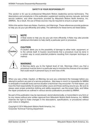 1Skill Section 22.05B Mitsubishi Motors North America, Inc.
W5M6A Transaxle Disassembly/Reassembly22.05B
SAFETY IS YOUR RESPONSIBILITY
This section is for use by professional Mitsubishi Motors dealership service technicians. The
descriptions and procedures in this publication supplement existing service manuals, technical
service bulletins, and other documents provided by Mitsubishi Motors North America, Inc.
(MMNA). As a result, the use of these sources may be required to ensure a proper repair.
Within this section there are Notes, Cautions, and Warnings. These references provide guidance
to help you do your job efficiently and safely. The definitions for these terms are listed below.
NOTE
A Note exists to help you do your job more efficiently. A Note may also provide
additional information to help clarify a particular point or procedure.
CAUTION
A Caution alerts you to the possibility of damage to either tools, equipment, or
to the vehicle itself. A Caution recommends that a procedure must be done in
a certain way to avoid potential problems resulting from improper technique or
method.
WARNING
A Warning alerts you to the highest level of risk. Warnings inform you that a
procedure must be done in a particular way to minimize the chances of an accident
that could result in personal injury or even loss of life.
Note
Caution
!
When you see a Note, Caution, or Warning, be sure you understand the message before you
attempt to perform any part of a service procedure. Also keep in mind it is impossible for MMNA
to anticipate or evaluate every service situation a technician may encounter. For that reason, you
have the final responsibility for personal safety–yours and those working around you. Be sure to
always wear proper protective clothing and safety equipment, use the proper tools, and follow
the repair procedures as outlined in various service publications provided by MMNA.
No part of this publication may be reproduced, stored electronically, or transmitted in any form or
by any means without prior written approval from Mitsubishi Motors North America, Inc. MMNA
reserves the right to make changes in the descriptions, specifications, or procedures without
prior notice or obligation.
Copyright © 2014 Mitsubishi Motors North America, Inc.
Corporate Technical Training Department
 