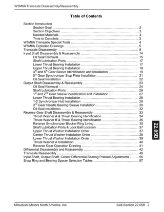 2Skill Section 22.05BMitsubishi Motors North America, Inc.
W5M6A Transaxle Disassembly/Reassembly
22.05B
Table of Contents
Section Introduction
Section Goal ………………………………………………………………...…… 3
Section Objectives ………………………………………………………………. 3
Needed Materials ……………………………………………………………….. 3
Time to Complete ……………………………………………………………….. 3
W5M6A Transaxle Special Tools .…………..………………..………………….…… 4
W5M6A Exploded Drawings ………………………………...…………………………. 5
Transaxle Disassembly …...…….…………………………………………………….. 8
Input Shaft Disassembly & Reassembly …………………………………….……….. 14
Oil Seal Removal ……………………………………………………………….. 15
Shaft Lubrication Ports ………………………………………………..……...… 17
Lower Thrust Bearing Installation …………………………………………….. 17
Upper Thrust Bearing Installation …………………………………………….. 18
4th
and 5th
Gear Sleeve Identification and Installation ……………………… 19
5th
Gear Synchronizer Stop Plate Installation ………………………………. 21
Oil Seal Installation …………………………………………………………….. 22
Output Shaft Disassembly & Reassembly ….………………………………………… 23
Oil Seal Removal ……………………………………………………………….. 24
Shaft Lubrication Ports .…………….…….………………………………..…… 26
1st
and 2nd
Gear Sleeve Identification and Installation ……………………… 27
Lower Thrust Bearing Installation …………………………………………….. 28
1-2 Synchronizer Hub Installation ……………………………………………. 29
2nd
Gear Needle Bearing Sleeve Installation ………………………………… 30
Oil Seal Installation ……………………………………………………………… 32
Reverse Gear Shaft Disassembly & Reassembly …………………………………… 33
Thrust Washer A & Thrust Bearing Identification ……………………………. 34
Thrust Washer B & Thrust Bearing Identification ……………………………. 35
Reverse Synchronizer Blocker Ring Lining ………………………………….. 35
Shaft Lubrication Ports & Lock Ball Location ………………………………… 37
Upper Thrust Washer Installation Order ……………………………………… 37
Center Thrust Washer Installation Order ……………………………………... 38
Lower Thrust Washer Installation Order ……………………………………… 39
Thrust Washer A Installation ………………………………………………….. 40
Reverse Gear Operation Drawing …………………………………………….. 41
Differential Disassembly and Reassembly …………………………………………… 42
Transaxle Reassembly …………………………………………………………………. 48
Input Shaft, Output Shaft, Center Differential Bearing Preload Adjustments …….. 56
Snap Ring and Bearing Spacer Selection Tables …………………………………… 57
 