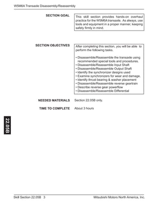 3Skill Section 22.05B Mitsubishi Motors North America, Inc.
W5M6A Transaxle Disassembly/Reassembly22.05B
SECTION GOAL
SECTION OBJECTIVES After completing this section, you will be able to
perform the following tasks.
• Disassemble/Reassemble the transaxle using 	
	 recommended special tools and procedures.
• Disassemble/Reassemble Input Shaft
• Disassemble/Reassemble Output Shaft
• Identify the synchronizer designs used
• Examine synchronizers for wear and damage.
• Identify thrust bearing & washer placement
• Disassemble/Reassemble reverse geartrain
• Describe reverse gear powerflow
• Disassemble/Reassemble Differential
NEEDED MATERIALS
TIME TO COMPLETE
Section 22.05B only.
About 3 hours
This skill section provides hands-on overhaul
practice for the W5M6A transaxle. As always, use
tools and equipment in a proper manner, keeping
safety firmly in mind.
 