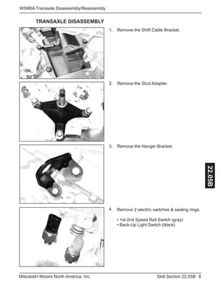 8Skill Section 22.05BMitsubishi Motors North America, Inc.
W5M6A Transaxle Disassembly/Reassembly
22.05B
Remove the Shift Cable Bracket.1.
Remove the Stud Adapter.2.
Remove the Hanger Bracket.3.
TRANSAXLE DISASSEMBLY
Remove 2 electric switches & sealing rings.
• 1st-2nd Speed Rail Switch (gray)
• Back-Up Light Switch (black)
4.
 