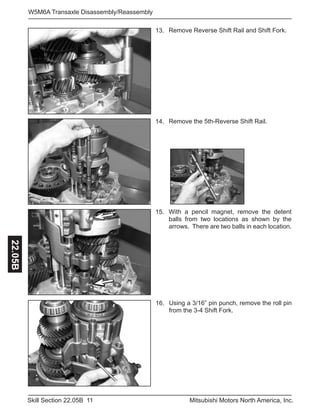 11Skill Section 22.05B Mitsubishi Motors North America, Inc.
W5M6A Transaxle Disassembly/Reassembly22.05B
Remove Reverse Shift Rail and Shift Fork.13.
With a pencil magnet, remove the detent
balls from two locations as shown by the
arrows. There are two balls in each location.
15.
Remove the 5th-Reverse Shift Rail.14.
Using a 3/16” pin punch, remove the roll pin
from the 3-4 Shift Fork.
16.
 