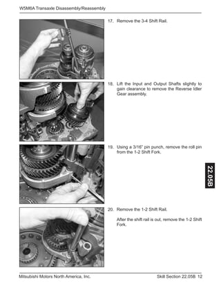 12Skill Section 22.05BMitsubishi Motors North America, Inc.
W5M6A Transaxle Disassembly/Reassembly
22.05BRemove the 1-2 Shift Rail.
After the shift rail is out, remove the 1-2 Shift
Fork.
20.
Remove the 3-4 Shift Rail.17.
Lift the Input and Output Shafts slightly to
gain clearance to remove the Reverse Idler
Gear assembly.
18.
Using a 3/16” pin punch, remove the roll pin
from the 1-2 Shift Fork.
19.
 