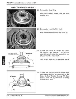 15Skill Section 22.05B Mitsubishi Motors North America, Inc.
W5M6A Transaxle Disassembly/Reassembly22.05B
Remove the Snap Ring.
Note the rounded edges face the inner
bearing race.
23.
Remove the Input Shaft Oil Seal.
Note the small identification ring faces up.
24.
Support 5th Gear as shown and press
the tapered roller bearing, synchronizer
assembly, synchronizer key stop plate, and
5th gear from the Input Shaft.
Next, lift 4th Gear and its one-piece needle
25.
MB995009-01 MD998917
Support the 3-4 Synchronizer Blocker Ring
as shown and press 5th Gear Sleeve, 4th
Gear, 4th Gear Needle Bearing, 4th Gear
Sleeve, and 3-4 Synchronizer assembly
from the Input Shaft.
26.
MD998917
INPUT SHAFT DISASSEMBLY
 