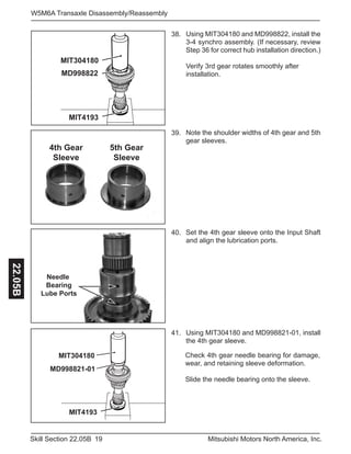 19Skill Section 22.05B Mitsubishi Motors North America, Inc.
W5M6A Transaxle Disassembly/Reassembly22.05B
Using MIT304180 and MD998822, install the
3-4 synchro assembly. (If necessary, review
Step 36 for correct hub installation direction.)
Verify 3rd gear rotates smoothly after
installation.
38.
Note the shoulder widths of 4th gear and 5th
gear sleeves.
39.
Set the 4th gear sleeve onto the Input Shaft
and align the lubrication ports.
40.
Using MIT304180 and MD998821-01, install
the 4th gear sleeve.
41.
MIT4193
MD998822
MIT304180
4th Gear
Sleeve
5th Gear
Sleeve
Needle
Bearing
Lube Ports
MIT4193
MIT304180
MD998821-01
Check 4th gear needle bearing for damage,
wear, and retaining sleeve deformation.
Slide the needle bearing onto the sleeve.
 