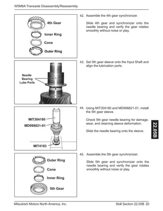 20Skill Section 22.05BMitsubishi Motors North America, Inc.
W5M6A Transaxle Disassembly/Reassembly
22.05B
Assemble the 4th gear synchronizer.
Slide 4th gear and synchronizer onto the
needle bearing and verify the gear rotates
smoothly without noise or play.
42.
Set 5th gear sleeve onto the Input Shaft and
align the lubrication ports.
43.
Using MIT304180 and MD998821-01, install
the 5th gear sleeve.
44.
Outer Ring
Cone
Inner Ring
4th Gear
Needle
Bearing
Lube Ports
MIT4193
MIT304180
MD998821-01
Check 5th gear needle bearing for damage,
wear, and retaining sleeve deformation.
Slide the needle bearing onto the sleeve.
Assemble the 5th gear synchronizer.
Slide 5th gear and synchronizer onto the
needle bearing and verify the gear rotates
smoothly without noise or play.
45.
5th Gear
Inner Ring
Cone
Outer Ring
 