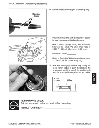 22Skill Section 22.05BMitsubishi Motors North America, Inc.
W5M6A Transaxle Disassembly/Reassembly
22.05B
Identify the rounded edges of the snap ring.50.
Install the snap ring with the rounded edges
facing down against the bearing race.
With a feeler gauge, verify the clearance
between the snap ring and inner race is
0.0004” - 0.0035” (0.01 mm - 0.09 mm).
Measured Value: ________
Refer to Selection Tables beginning on page
22.05B-57 for the proper snap ring.
51.
Rounded
Edges
52.
PERFORMANCE CHECK
Ask your instructor to review your work before proceeding.
INSTRUCTOR SIGNOFF: _________________________
Feedback
With the identifying colored ring facing up,
use a 12mm socket to push the seal into the
oil passage until the top of the seal is flush
with the bottom of the taper as shown below.
0.140”
(3.5 mm) Oil Seal
 