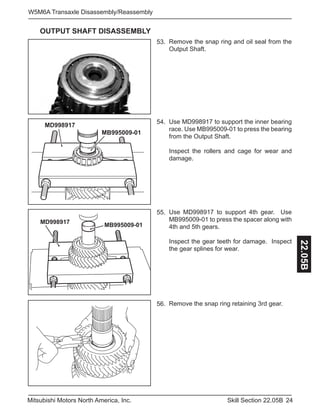 24Skill Section 22.05BMitsubishi Motors North America, Inc.
W5M6A Transaxle Disassembly/Reassembly
22.05B
Use MD998917 to support the inner bearing
race. Use MB995009-01 to press the bearing
from the Output Shaft.
Inspect the rollers and cage for wear and
damage.
53. Remove the snap ring and oil seal from the
Output Shaft.
54.
Use MD998917 to support 4th gear. Use
MB995009-01 to press the spacer along with
4th and 5th gears.
Inspect the gear teeth for damage. Inspect
the gear splines for wear.
55.
MD998917
MB995009-01
MD998917
MB995009-01
Remove the snap ring retaining 3rd gear.56.
OUTPUT SHAFT DISASSEMBLY
 
