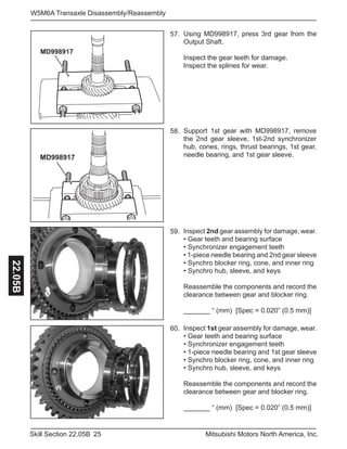 25Skill Section 22.05B Mitsubishi Motors North America, Inc.
W5M6A Transaxle Disassembly/Reassembly22.05B
Inspect 2nd gear assembly for damage, wear.
• Gear teeth and bearing surface
• Synchronizer engagement teeth
• 1-piece needle bearing and 2nd gear sleeve
• Synchro blocker ring, cone, and inner ring
• Synchro hub, sleeve, and keys
Reassemble the components and record the
clearance between gear and blocker ring.
_______ “ (mm) [Spec = 0.020” (0.5 mm)]
59.
Support 1st gear with MD998917, remove
the 2nd gear sleeve, 1st-2nd synchronizer
hub, cones, rings, thrust bearings, 1st gear,
needle bearing, and 1st gear sleeve.
58.
Inspect 1st gear assembly for damage, wear.
• Gear teeth and bearing surface
• Synchronizer engagement teeth
• 1-piece needle bearing and 1st gear sleeve
• Synchro blocker ring, cone, and inner ring
• Synchro hub, sleeve, and keys
Reassemble the components and record the
clearance between gear and blocker ring.
_______ “ (mm) [Spec = 0.020” (0.5 mm)]
60.
MD998917
Using MD998917, press 3rd gear from the
Output Shaft.
Inspect the gear teeth for damage.
Inspect the splines for wear.
57.
MD998917
 