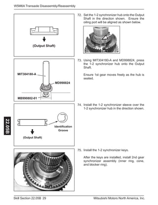 29Skill Section 22.05B Mitsubishi Motors North America, Inc.
W5M6A Transaxle Disassembly/Reassembly22.05B
Set the 1-2 synchronizer hub onto the Output
Shaft in the direction shown. Ensure the
oiling port will be aligned as shown below.
72.
Using MIT304180-A and MD998824, press
the 1-2 synchronizer hub onto the Output
Shaft.
Ensure 1st gear moves freely as the hub is
seated.
73.
Install the 1-2 synchronizer sleeve over the
1-2 synchronizer hub in the direction shown.
74.
(Output Shaft)
MIT304180-A
MB990802-01
MD998824
Identification
Groove
(Output Shaft)
Install the 1-2 synchronizer keys.
After the keys are installed, install 2nd gear
synchronizer assembly (inner ring, cone,
and blocker ring).
75.
 