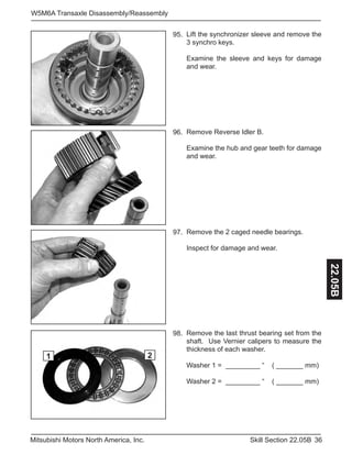 36Skill Section 22.05BMitsubishi Motors North America, Inc.
W5M6A Transaxle Disassembly/Reassembly
22.05B
Lift the synchronizer sleeve and remove the
3 synchro keys.
Examine the sleeve and keys for damage
and wear.
95.
Remove Reverse Idler B.
Examine the hub and gear teeth for damage
and wear.
96.
Remove the 2 caged needle bearings.
Inspect for damage and wear.
97.
Remove the last thrust bearing set from the
shaft. Use Vernier calipers to measure the
thickness of each washer.
Washer 1 = _________ “ ( _______ mm)
Washer 2 = _________ “ ( _______ mm)
98.
1 2
 
