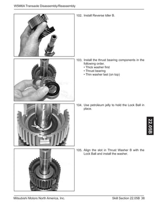 38Skill Section 22.05BMitsubishi Motors North America, Inc.
W5M6A Transaxle Disassembly/Reassembly
22.05B
Install Reverse Idler B.102.
Install the thrust bearing components in the
following order.
• Thick washer first
• Thrust bearing
• Thin washer last (on top)
103.
Use petroleum jelly to hold the Lock Ball in
place.
104.
Align the slot in Thrust Washer B with the
Lock Ball and install the washer.
105.
 