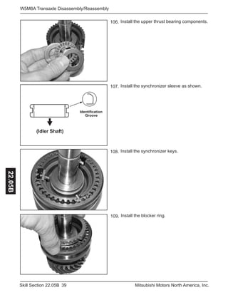 39Skill Section 22.05B Mitsubishi Motors North America, Inc.
W5M6A Transaxle Disassembly/Reassembly22.05B
Install the upper thrust bearing components.106.
Install the blocker ring.109.
Identification
Groove
(Idler Shaft)
Install the synchronizer sleeve as shown.107.
Install the synchronizer keys.108.
 