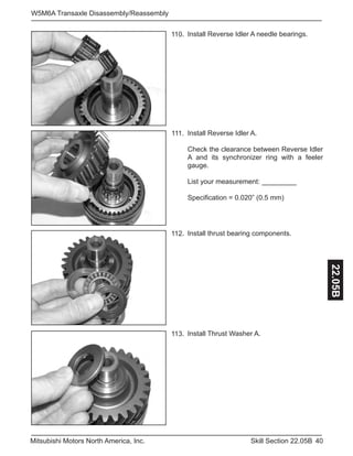 40Skill Section 22.05BMitsubishi Motors North America, Inc.
W5M6A Transaxle Disassembly/Reassembly
22.05B
Install Reverse Idler A needle bearings.110.
Install Reverse Idler A.
Check the clearance between Reverse Idler
A and its synchronizer ring with a feeler
gauge.
List your measurement: _________
Specification = 0.020” (0.5 mm)
111.
Install thrust bearing components.112.
Install Thrust Washer A.113.
 