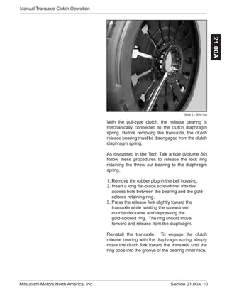 10Section 21.00AMitsubishi Motors North America, Inc.
Manual Transaxle Clutch Operation
21.00A
Slide 21.00A-10a
With the pull-type clutch, the release bearing is
mechanically connected to the clutch diaphragm
spring. Before removing the transaxle, the clutch
release bearing must be disengaged from the clutch
diaphragm spring.
As discussed in the Tech Talk article (Volume 80)
follow these procedures to release the lock ring
retaining the throw out bearing to the diaphragm
spring.
1. Remove the rubber plug in the bell housing.
2. Insert a long flat-blade screwdriver into the 		
access hole between the bearing and the gold-	
colored retaining ring.
3. Press the release fork slightly toward the 		
transaxle while twisting the screwdriver 		
counterclockwise and depressing the 		 	
gold-colored ring. The ring should move 		
forward and release from the diaphragm.
Reinstall the transaxle. To engage the clutch
release bearing with the diaphragm spring, simply
move the clutch fork toward the transaxle until the
ring pops into the groove of the bearing inner race.
 