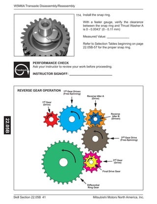 41Skill Section 22.05B Mitsubishi Motors North America, Inc.
W5M6A Transaxle Disassembly/Reassembly22.05B
PERFORMANCE CHECK
Ask your instructor to review your work before proceeding.
INSTRUCTOR SIGNOFF: _________________________
Feedback
Install the snap ring.
With a feeler gauge, verify the clearance
between the snap ring and Thrust Washer A
is 0 - 0.0043” (0 - 0.11 mm)
Measured Value: _____________
Refer to Selection Tables beginning on page
22.05B-57 for the proper snap ring.
114.
1st Gear
(Drive)
1st Gear Driven
(Free-Spinning)
Reverse Idler A
(Drive)
Reverse
Idler B
(Driven)
3rd Gear Drive
(Free-Spinning)
3rd Gear
(Drive)
Final Drive Gear
Differential
Ring Gear
REVERSE GEAR OPERATION
 