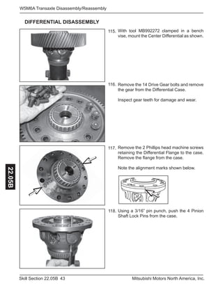 43Skill Section 22.05B Mitsubishi Motors North America, Inc.
W5M6A Transaxle Disassembly/Reassembly22.05B
115.
118.
116.
117.
With tool MB992272 clamped in a bench
vise, mount the Center Differential as shown.
Remove the 14 Drive Gear bolts and remove
the gear from the Differential Case.
Inspect gear teeth for damage and wear.
Remove the 2 Phillips head machine screws
retaining the Differential Flange to the case.
Remove the flange from the case.
Note the alignment marks shown below.
Using a 3/16” pin punch, push the 4 Pinion
Shaft Lock Pins from the case.
DIFFERENTIAL DISASSEMBLY
 