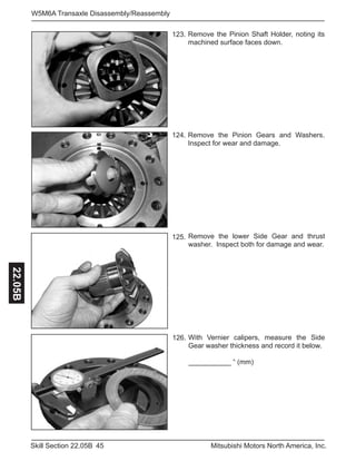 45Skill Section 22.05B Mitsubishi Motors North America, Inc.
W5M6A Transaxle Disassembly/Reassembly22.05B
123.
126.
124.
125.
Remove the Pinion Gears and Washers.
Inspect for wear and damage.
Remove the lower Side Gear and thrust
washer. Inspect both for damage and wear.
With Vernier calipers, measure the Side
Gear washer thickness and record it below.
___________ “ (mm)
Remove the Pinion Shaft Holder, noting its
machined surface faces down.
 