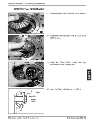 46Skill Section 22.05BMitsubishi Motors North America, Inc.
W5M6A Transaxle Disassembly/Reassembly
22.05B
DIFFERENTIAL REASSEMBLY
Install the lower Side Gear and thrust washer.127.
Install the Pinion Shaft Holder with the
machined surface facing down.
128.
129.
130. Insert the Pinion Shafts and Lock Pins.
Install the Pionion Gears with their washers
into the case.
Case
Pinion
Shaft
Lock Pin
 