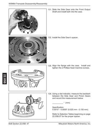 47Skill Section 22.05B Mitsubishi Motors North America, Inc.
W5M6A Transaxle Disassembly/Reassembly22.05B
131.
134.
132.
126.
Install the Side Gear’s spacer.
Align the flange with the case. Install and
tighten the 2 Phillips head machine screws.
Using a dial indicator, measure the backlash
between the Side Gear and Pinion Gears
and record the measurement below.
__________ “ (mm)
Specification:
0.0010” - 0.0059” (0.025 mm - 0.150 mm)
Refer to Selection Tables beginning on page
22.05B-57 for the proper spacer.
Slide the Side Gear onto the Front Output
Shaft and install both into the case.
 