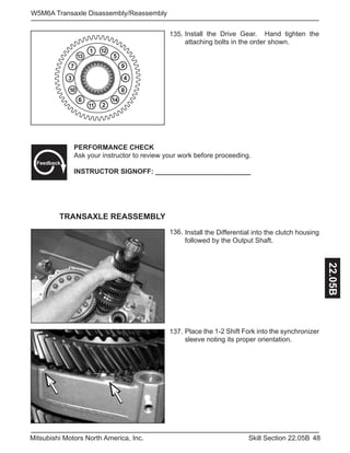 48Skill Section 22.05BMitsubishi Motors North America, Inc.
W5M6A Transaxle Disassembly/Reassembly
22.05B
Install the Drive Gear. Hand tighten the
attaching bolts in the order shown.
135.
136.
137.
4
5
6
1
2
3
7
8
9
14
13
12
10
11
PERFORMANCE CHECK
Ask your instructor to review your work before proceeding.
INSTRUCTOR SIGNOFF: _________________________
Feedback
Install the Differential into the clutch housing
followed by the Output Shaft.
Place the 1-2 Shift Fork into the synchronizer
sleeve noting its proper orientation.
TRANSAXLE REASSEMBLY
 