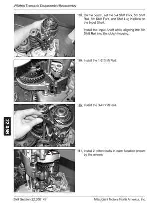 49Skill Section 22.05B Mitsubishi Motors North America, Inc.
W5M6A Transaxle Disassembly/Reassembly22.05B
On the bench, set the 3-4 Shift Fork, 5th Shift
Rail, 5th Shift Fork, and Shift Lug in place on
the Input Shaft.
Install the Input Shaft while aligning the 5th
Shift Rail into the clutch housing.
138.
141.
139.
140.
Install the 1-2 Shift Rail.
Install the 3-4 Shift Rail.
Install 2 detent balls in each location shown
by the arrows.
 