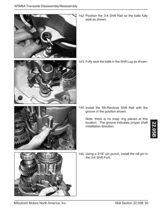 50Skill Section 22.05BMitsubishi Motors North America, Inc.
W5M6A Transaxle Disassembly/Reassembly
22.05B
Position the 3-4 Shift Rail so the balls fully
seat as shown.
Install the 5th-Reverse Shift Rail with the
groove in the position shown.
Note: there is no snap ring placed at this
location. The groove indicates proper shaft
installation direction.
142.
144.
Fully seat the balls in the Shift Lug as shown.143.
Using a 3/16” pin punch, install the roll pin in
the 3-4 Shift Fork.
145.
 