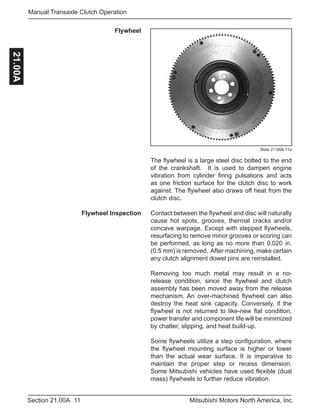 11Section 21.00A Mitsubishi Motors North America, Inc.
Manual Transaxle Clutch Operation21.00A
Flywheel
Slide 21.00A-11a
The flywheel is a large steel disc bolted to the end
of the crankshaft. It is used to dampen engine
vibration from cylinder firing pulsations and acts
as one friction surface for the clutch disc to work
against. The flywheel also draws off heat from the
clutch disc.
Contact between the flywheel and disc will naturally
cause hot spots, grooves, thermal cracks and/or
concave warpage. Except with stepped flywheels,
resurfacing to remove minor grooves or scoring can
be performed, as long as no more than 0.020 in.
(0.5 mm) is removed. After machining, make certain
any clutch alignment dowel pins are reinstalled.
Removing too much metal may result in a no-
release condition, since the flywheel and clutch
assembly has been moved away from the release
mechanism. An over-machined flywheel can also
destroy the heat sink capacity. Conversely, if the
flywheel is not returned to like-new flat condition,
power transfer and component life will be minimized
by chatter, slipping, and heat build-up.
Some flywheels utilize a step configuration, where
the flywheel mounting surface is higher or lower
than the actual wear surface. It is imperative to
maintain the proper step or recess dimension.
Some Mitsubishi vehicles have used flexible (dual
mass) flywheels to further reduce vibration.
Flywheel Inspection
 