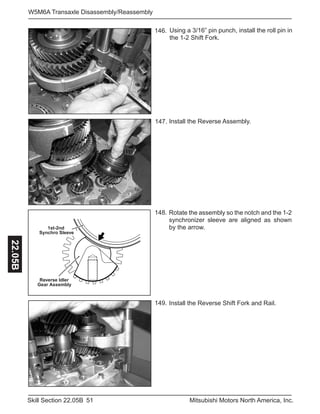 51Skill Section 22.05B Mitsubishi Motors North America, Inc.
W5M6A Transaxle Disassembly/Reassembly22.05B
Install the Reverse Shift Fork and Rail.149.
Install the Reverse Assembly.147.
Using a 3/16” pin punch, install the roll pin in
the 1-2 Shift Fork.
146.
Reverse Idler
Gear Assembly
1st-2nd
Synchro Sleeve
Rotate the assembly so the notch and the 1-2
synchronizer sleeve are aligned as shown
by the arrow.
148.
 