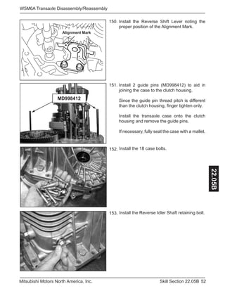 52Skill Section 22.05BMitsubishi Motors North America, Inc.
W5M6A Transaxle Disassembly/Reassembly
22.05B
151.
152.
Install 2 guide pins (MD998412) to aid in
joining the case to the clutch housing.
Since the guide pin thread pitch is different
than the clutch housing, finger tighten only.
Install the transaxle case onto the clutch
housing and remove the guide pins.
If necessary, fully seat the case with a mallet.
Install the 18 case bolts.
MD998412
Install the Reverse Idler Shaft retaining bolt.153.
150. Install the Reverse Shift Lever noting the
proper position of the Alignment Mark.
Alignment Mark
 